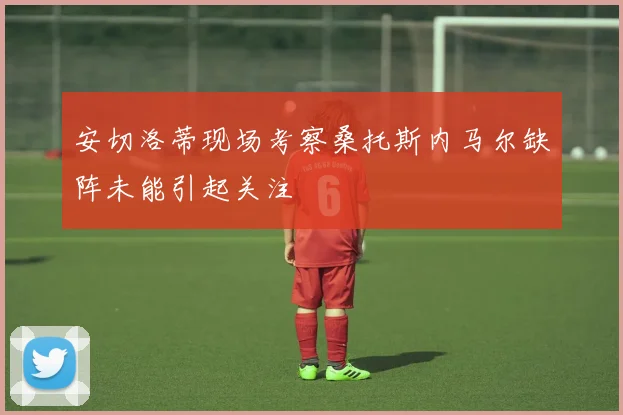 安切洛蒂现场考察桑托斯内马尔缺阵未能引起关注