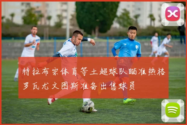 特拉布宗体育等土超球队瞄准热格罗瓦尤文图斯准备出售球员