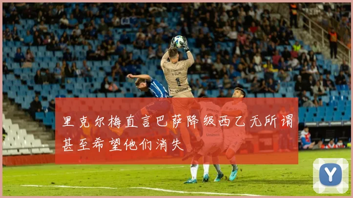 里克尔梅直言巴萨降级西乙无所谓甚至希望他们消失