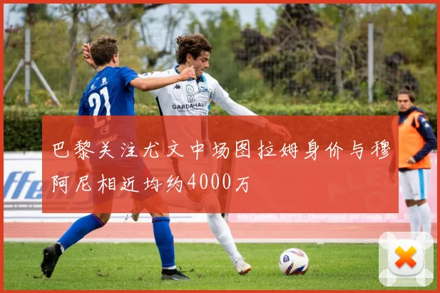 巴黎关注尤文中场图拉姆身价与穆阿尼相近均约4000万