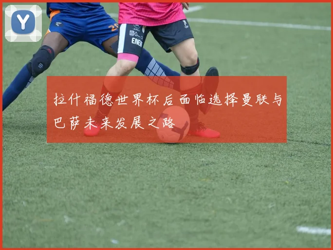 拉什福德世界杯后面临选择曼联与巴萨未来发展之路