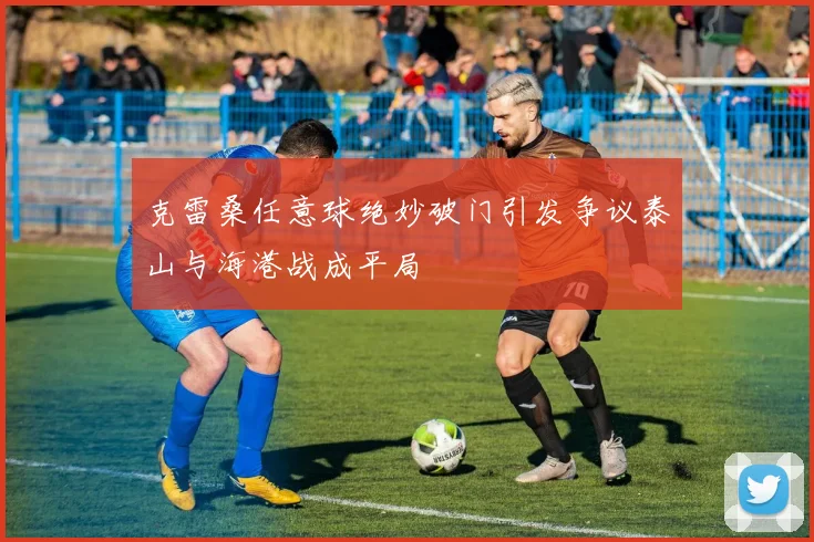 克雷桑任意球绝妙破门引发争议泰山与海港战成平局