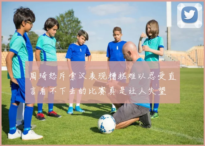 周琦怒斥索汉表现糟糕难以忍受直言看不下去的比赛真是让人失望