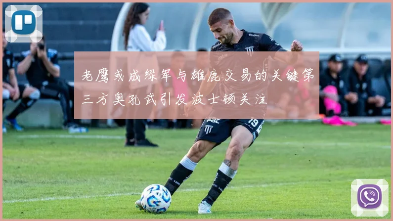 老鹰或成绿军与雄鹿交易的关键第三方奥孔武引发波士顿关注