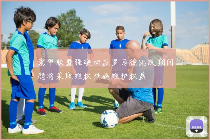 意甲联盟强硬回应罗马德比改期问题将采取维权措施维护权益