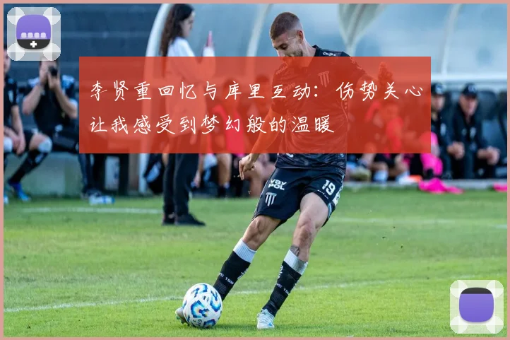 李贤重回忆与库里互动：伤势关心让我感受到梦幻般的温暖