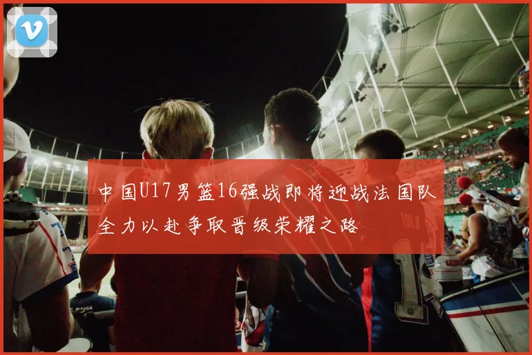 中国U17男篮16强战即将迎战法国队全力以赴争取晋级荣耀之路