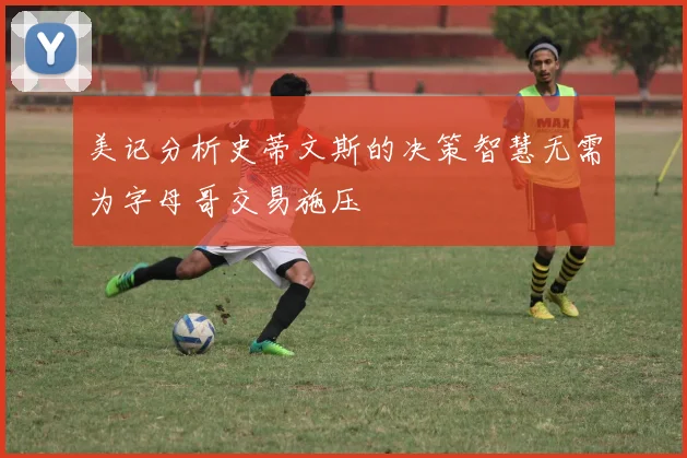美记分析史蒂文斯的决策智慧无需为字母哥交易施压