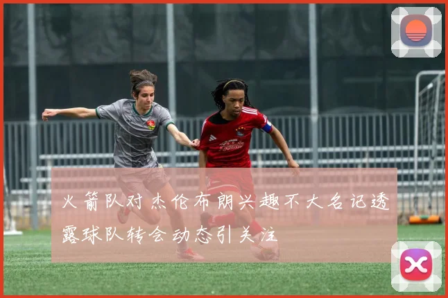火箭队对杰伦布朗兴趣不大名记透露球队转会动态引关注