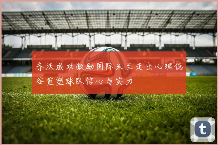 齐沃成功激励国际米兰走出心理低谷重塑球队信心与实力