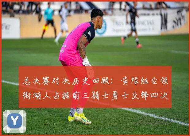 总决赛对决历史回顾：黄绿组合领衔湖人占据前三骑士勇士交锋四次