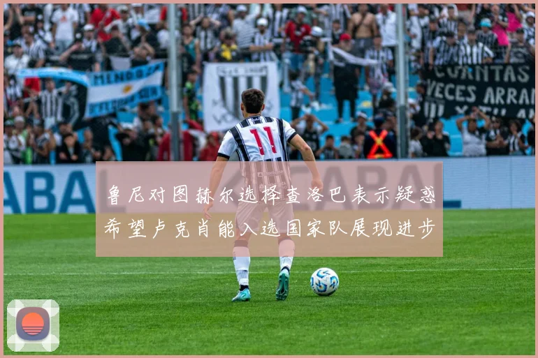 鲁尼对图赫尔选择查洛巴表示疑惑希望卢克肖能入选国家队展现进步