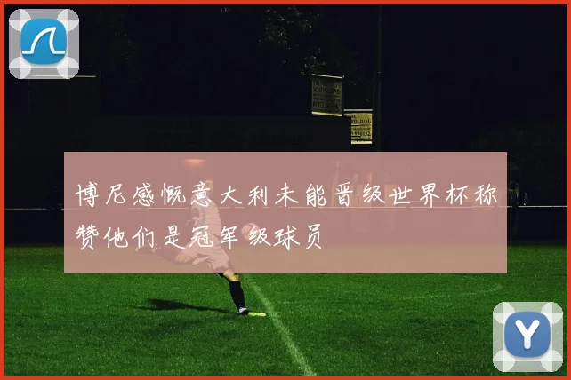 博尼感慨意大利未能晋级世界杯称赞他们是冠军级球员