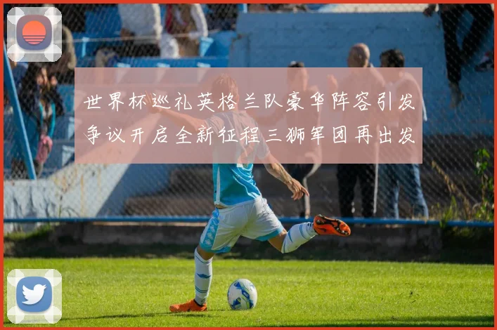 世界杯巡礼英格兰队豪华阵容引发争议开启全新征程三狮军团再出发