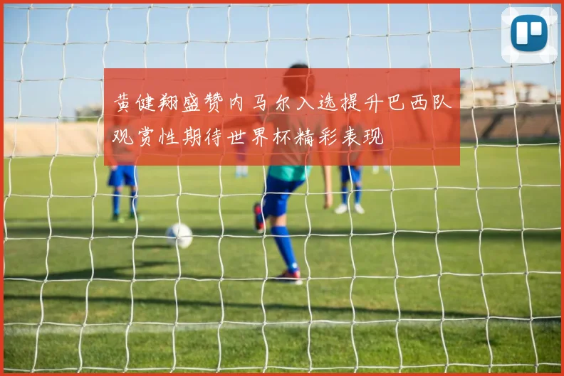 黄健翔盛赞内马尔入选提升巴西队观赏性期待世界杯精彩表现