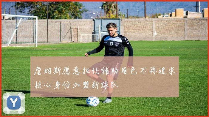 詹姆斯愿意担任辅助角色不再追求核心身份加盟新球队