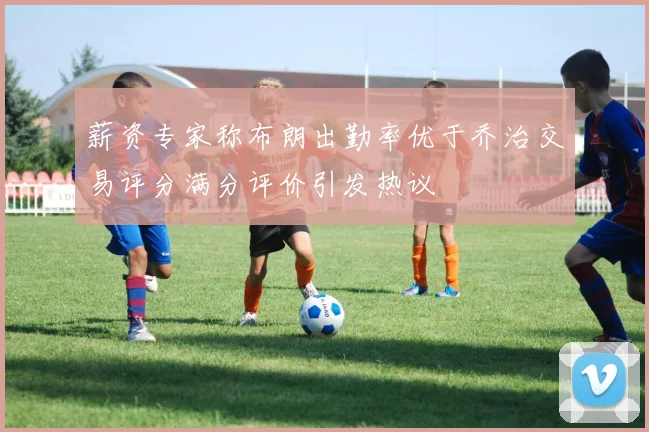 薪资专家称布朗出勤率优于乔治交易评分满分评价引发热议