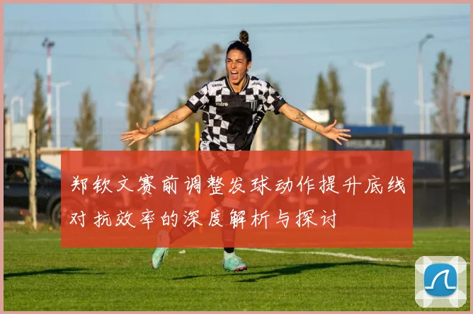 郑钦文赛前调整发球动作提升底线对抗效率的深度解析与探讨