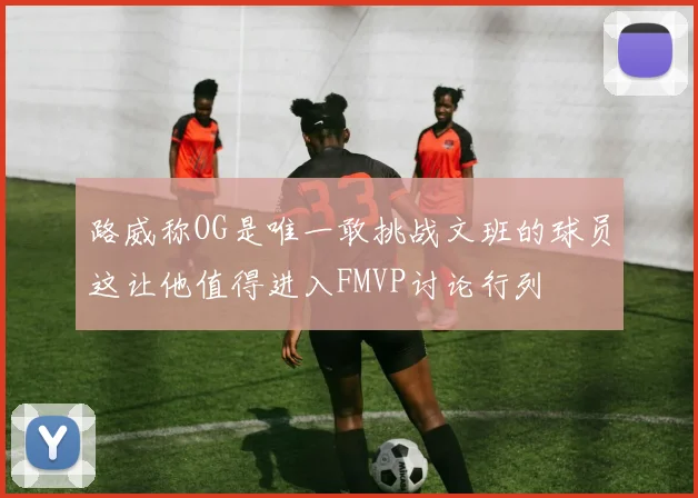 路威称OG是唯一敢挑战文班的球员这让他值得进入FMVP讨论行列