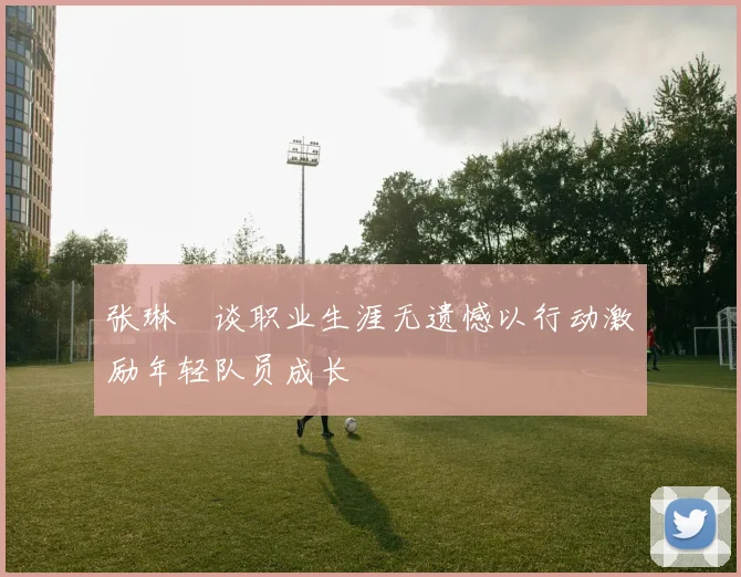 张琳芃谈职业生涯无遗憾以行动激励年轻队员成长