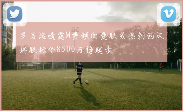 罗马诺透露M费倾向曼联或热刺西汉姆联标价8500万镑起步