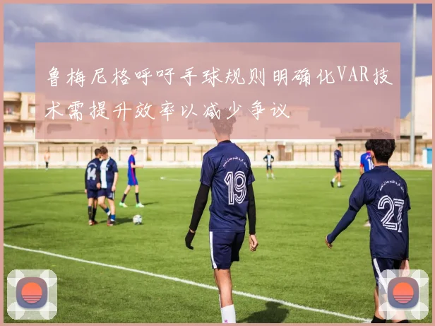 鲁梅尼格呼吁手球规则明确化VAR技术需提升效率以减少争议