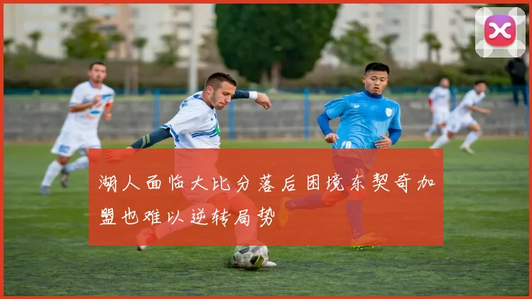 湖人面临大比分落后困境东契奇加盟也难以逆转局势