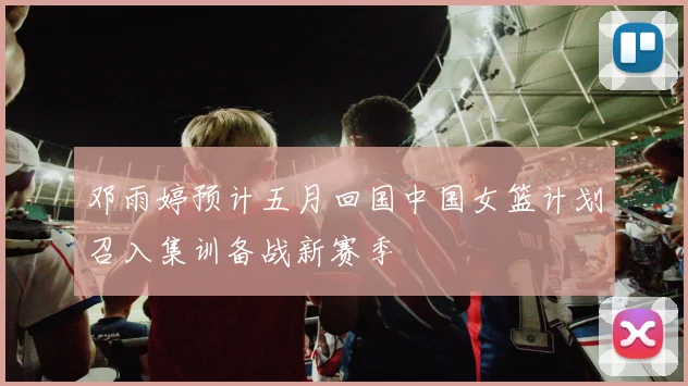 邓雨婷预计五月回国中国女篮计划召入集训备战新赛季