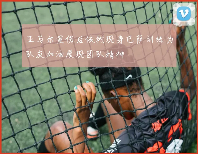 亚马尔重伤后依然现身巴萨训练为队友加油展现团队精神