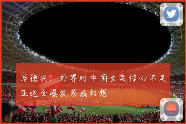马德兴：外界对中国女足信心不足亚运会爆发或成幻想
