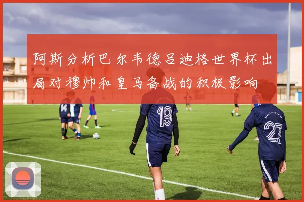 阿斯分析巴尔韦德吕迪格世界杯出局对穆帅和皇马备战的积极影响