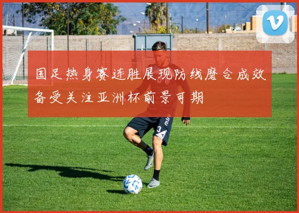 国足热身赛连胜展现防线磨合成效备受关注亚洲杯前景可期