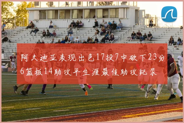 阿夫迪亚表现出色17投7中砍下23分6篮板14助攻平生涯最佳助攻纪录