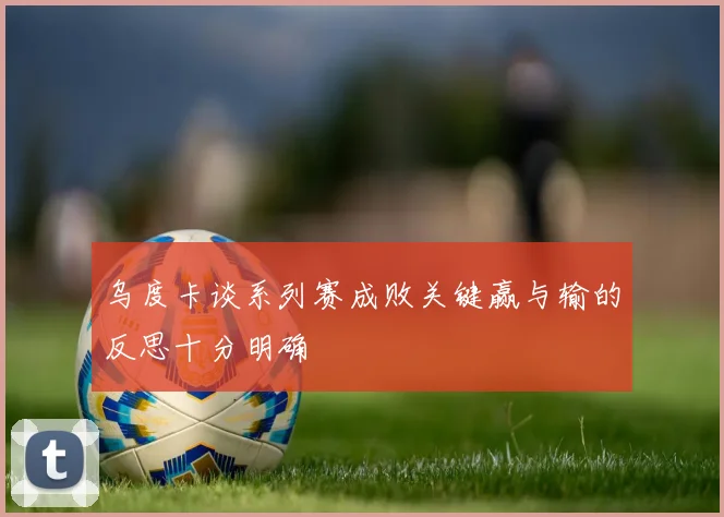 乌度卡谈系列赛成败关键赢与输的反思十分明确